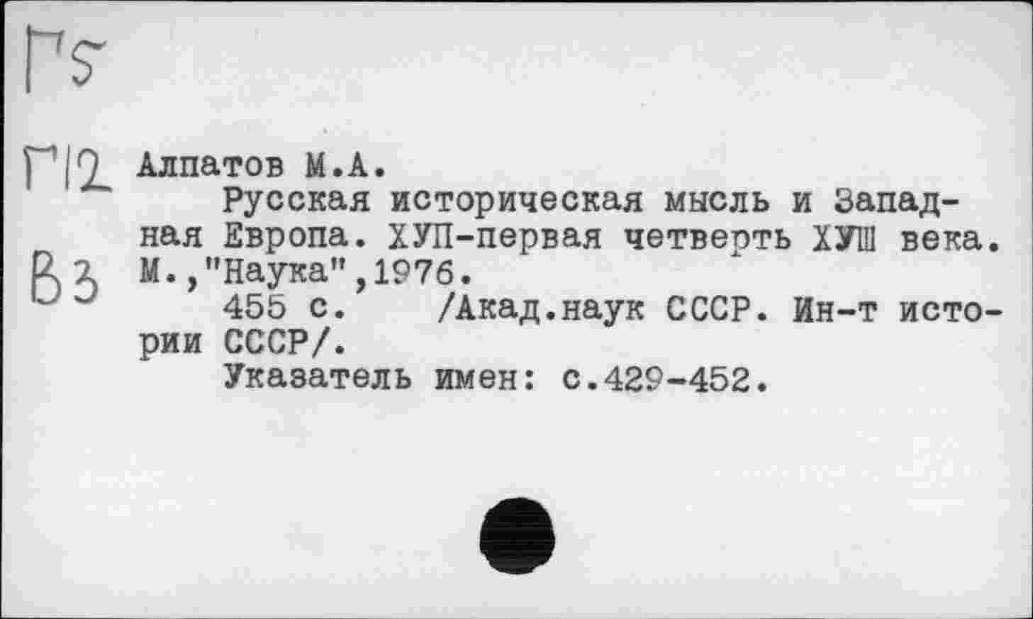 ﻿Гг
ПІ
Вз
Алпатов М.А.
Русская историческая мысль и Западная Европа. ХУП-первая четверть ХУП1 века. М. /'Наука”,1976.
455 с. /Акад.наук СССР. Ин-т истории СССР/.
Указатель имен: с.429-452.